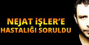 Nejat İşlere hastalığı soruldu